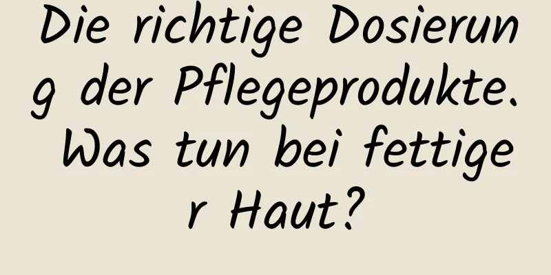 Die richtige Dosierung der Pflegeprodukte. Was tun bei fettiger Haut?