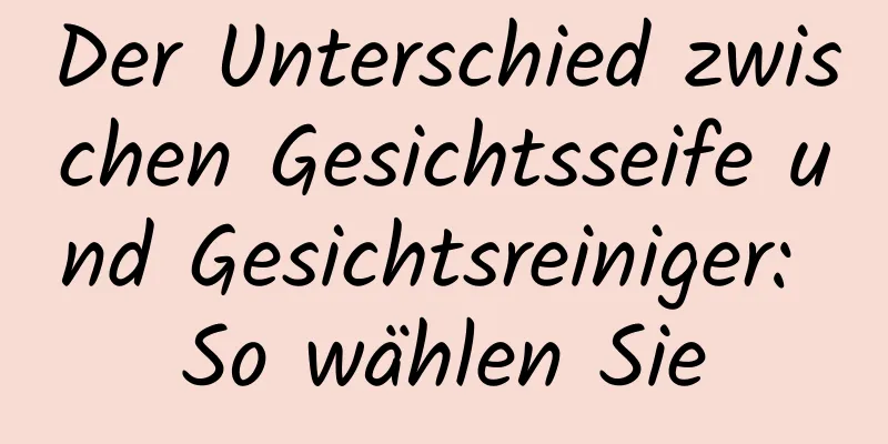 Der Unterschied zwischen Gesichtsseife und Gesichtsreiniger: So wählen Sie