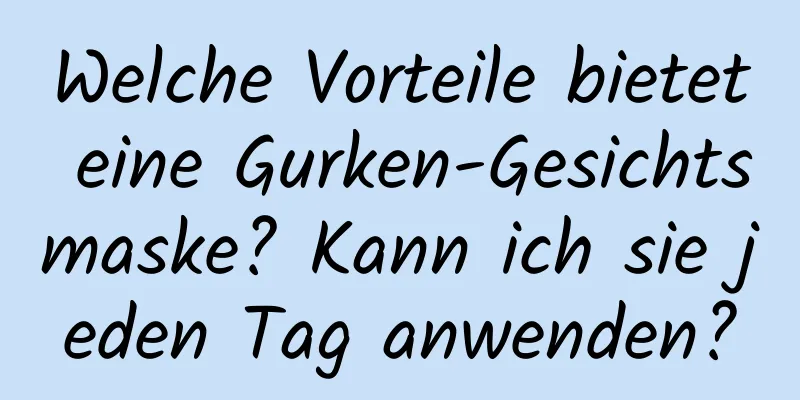 Welche Vorteile bietet eine Gurken-Gesichtsmaske? Kann ich sie jeden Tag anwenden?