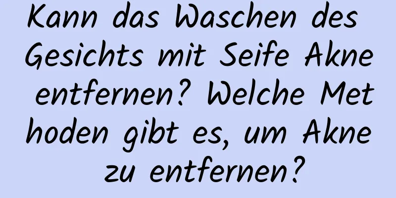 Kann das Waschen des Gesichts mit Seife Akne entfernen? Welche Methoden gibt es, um Akne zu entfernen?