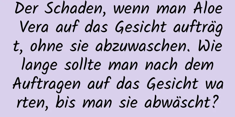 Der Schaden, wenn man Aloe Vera auf das Gesicht aufträgt, ohne sie abzuwaschen. Wie lange sollte man nach dem Auftragen auf das Gesicht warten, bis man sie abwäscht?