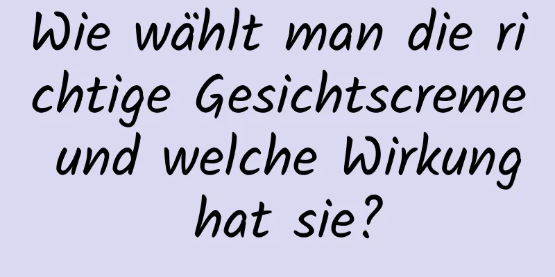 Wie wählt man die richtige Gesichtscreme und welche Wirkung hat sie?