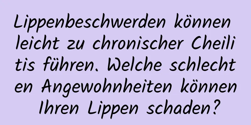 Lippenbeschwerden können leicht zu chronischer Cheilitis führen. Welche schlechten Angewohnheiten können Ihren Lippen schaden?