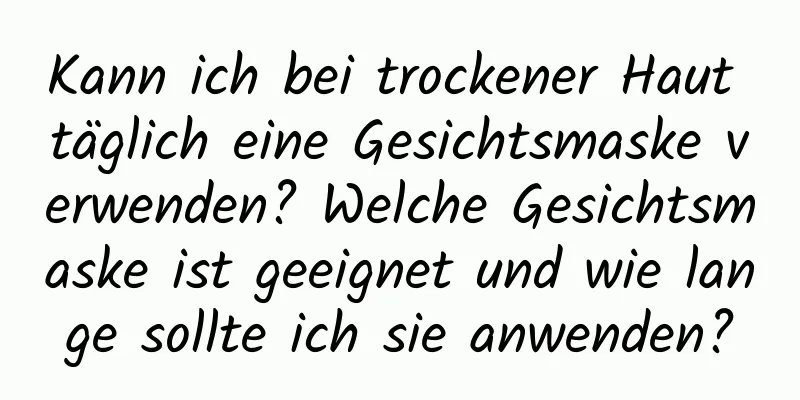 Kann ich bei trockener Haut täglich eine Gesichtsmaske verwenden? Welche Gesichtsmaske ist geeignet und wie lange sollte ich sie anwenden?