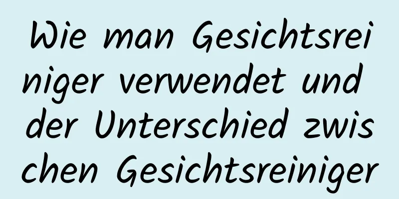 Wie man Gesichtsreiniger verwendet und der Unterschied zwischen Gesichtsreiniger