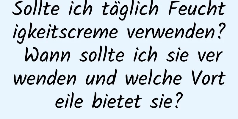 Sollte ich täglich Feuchtigkeitscreme verwenden? Wann sollte ich sie verwenden und welche Vorteile bietet sie?