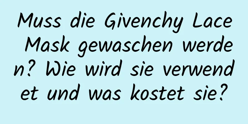 Muss die Givenchy Lace Mask gewaschen werden? Wie wird sie verwendet und was kostet sie?