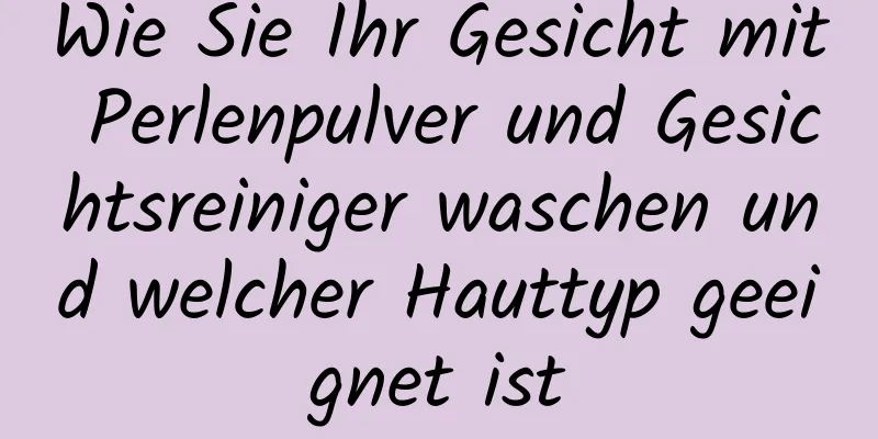 Wie Sie Ihr Gesicht mit Perlenpulver und Gesichtsreiniger waschen und welcher Hauttyp geeignet ist