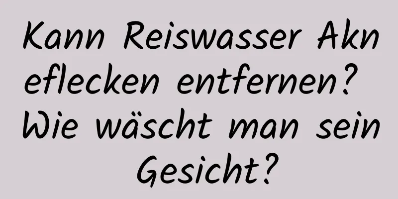 Kann Reiswasser Akneflecken entfernen? Wie wäscht man sein Gesicht?