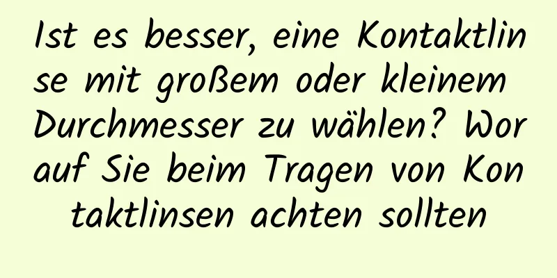 Ist es besser, eine Kontaktlinse mit großem oder kleinem Durchmesser zu wählen? Worauf Sie beim Tragen von Kontaktlinsen achten sollten