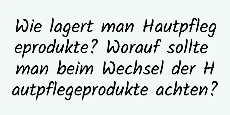 Wie lagert man Hautpflegeprodukte? Worauf sollte man beim Wechsel der Hautpflegeprodukte achten?
