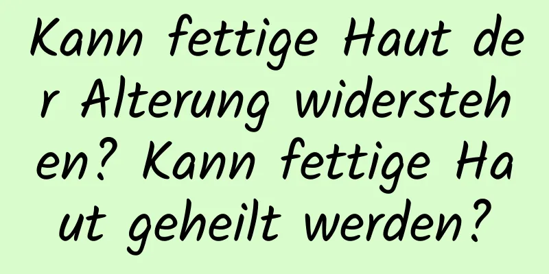 Kann fettige Haut der Alterung widerstehen? Kann fettige Haut geheilt werden?