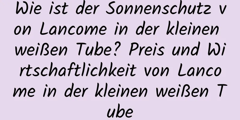 Wie ist der Sonnenschutz von Lancome in der kleinen weißen Tube? Preis und Wirtschaftlichkeit von Lancome in der kleinen weißen Tube
