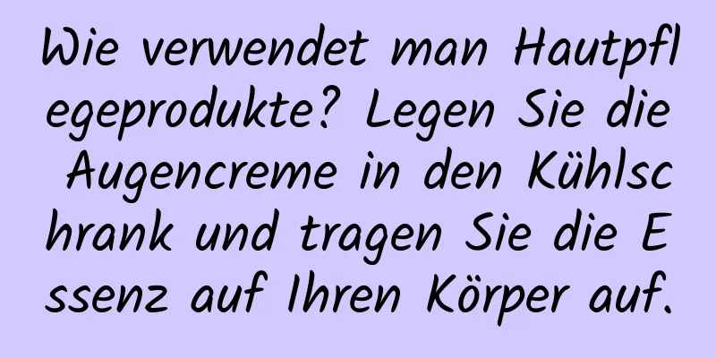 Wie verwendet man Hautpflegeprodukte? Legen Sie die Augencreme in den Kühlschrank und tragen Sie die Essenz auf Ihren Körper auf.
