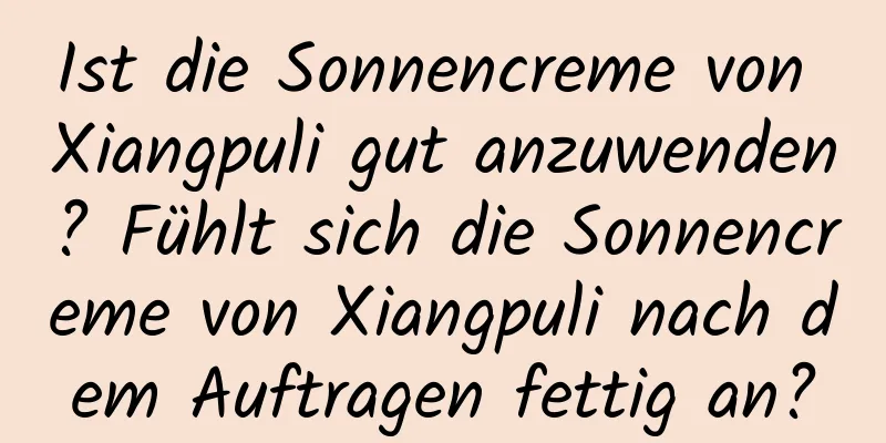 Ist die Sonnencreme von Xiangpuli gut anzuwenden? Fühlt sich die Sonnencreme von Xiangpuli nach dem Auftragen fettig an?