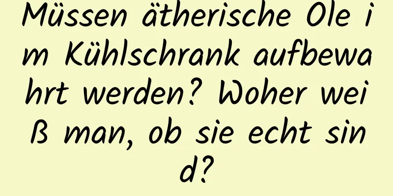 Müssen ätherische Öle im Kühlschrank aufbewahrt werden? Woher weiß man, ob sie echt sind?