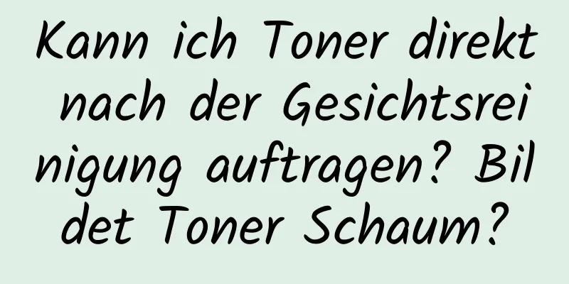 Kann ich Toner direkt nach der Gesichtsreinigung auftragen? Bildet Toner Schaum?