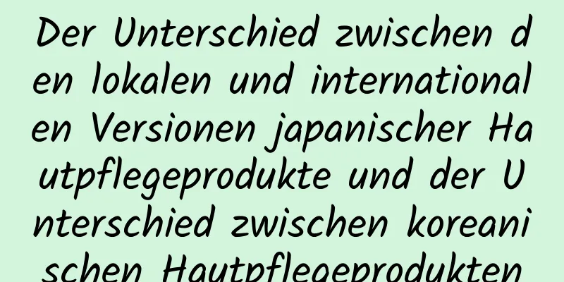 Der Unterschied zwischen den lokalen und internationalen Versionen japanischer Hautpflegeprodukte und der Unterschied zwischen koreanischen Hautpflegeprodukten