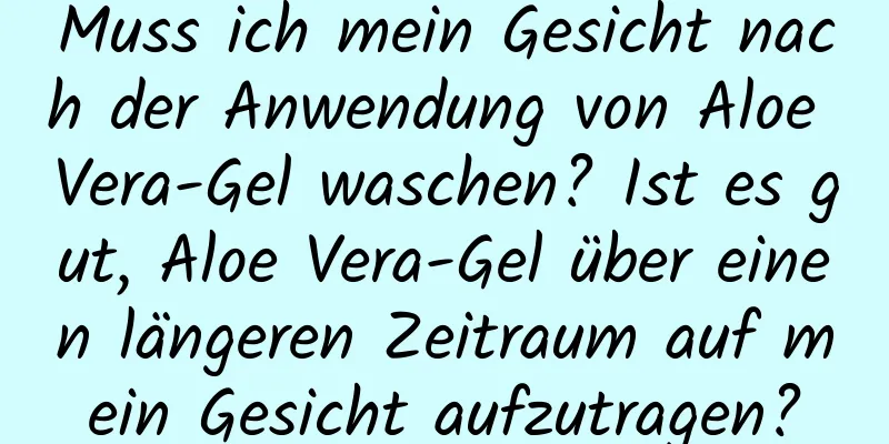 Muss ich mein Gesicht nach der Anwendung von Aloe Vera-Gel waschen? Ist es gut, Aloe Vera-Gel über einen längeren Zeitraum auf mein Gesicht aufzutragen?