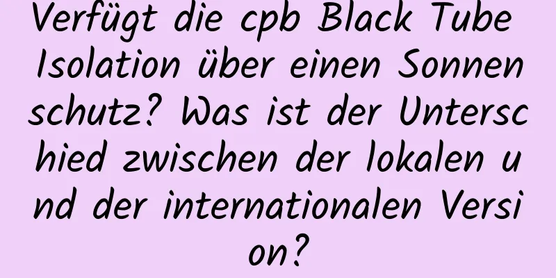 Verfügt die cpb Black Tube Isolation über einen Sonnenschutz? Was ist der Unterschied zwischen der lokalen und der internationalen Version?