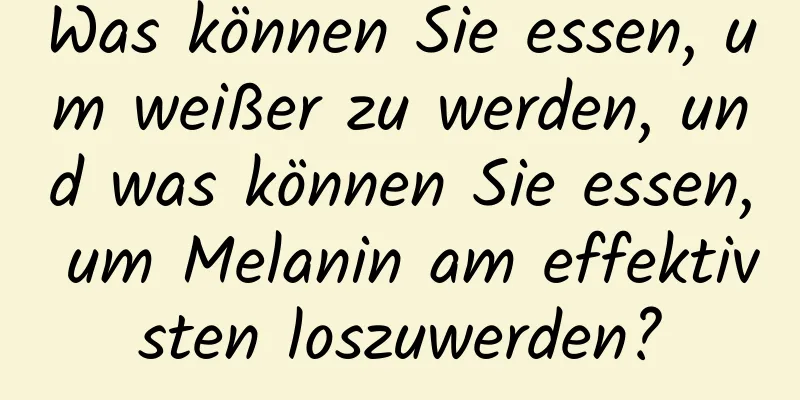 Was können Sie essen, um weißer zu werden, und was können Sie essen, um Melanin am effektivsten loszuwerden?