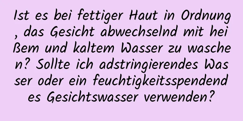 Ist es bei fettiger Haut in Ordnung, das Gesicht abwechselnd mit heißem und kaltem Wasser zu waschen? Sollte ich adstringierendes Wasser oder ein feuchtigkeitsspendendes Gesichtswasser verwenden?