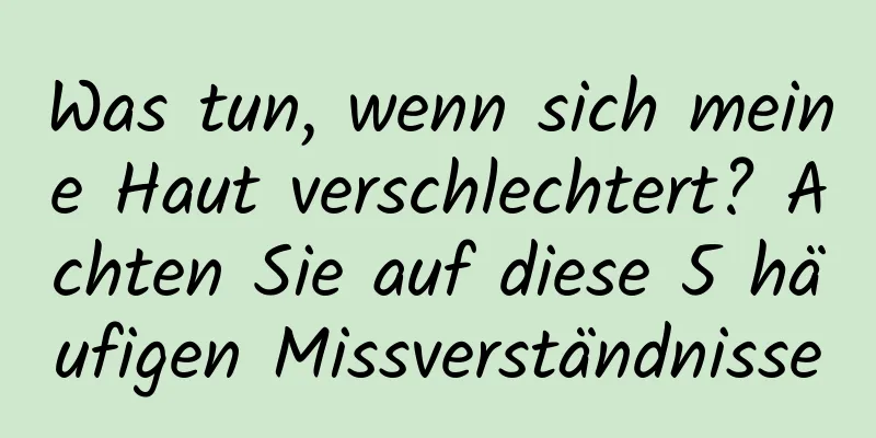 Was tun, wenn sich meine Haut verschlechtert? Achten Sie auf diese 5 häufigen Missverständnisse