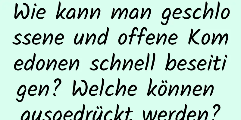 Wie kann man geschlossene und offene Komedonen schnell beseitigen? Welche können ausgedrückt werden?