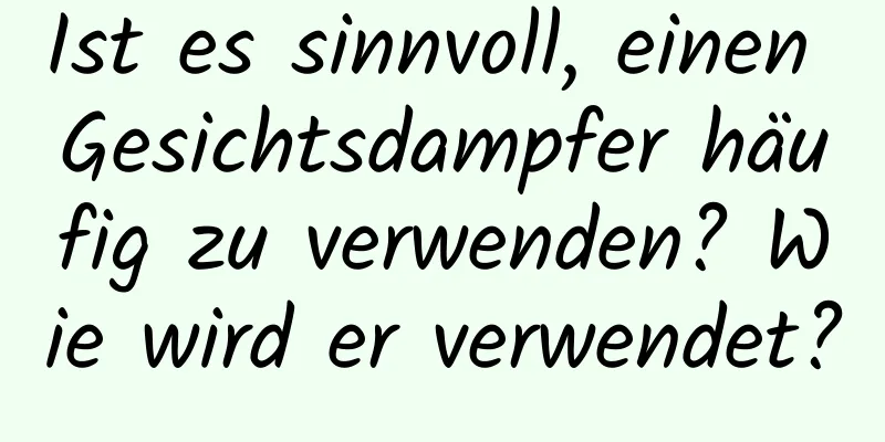 Ist es sinnvoll, einen Gesichtsdampfer häufig zu verwenden? Wie wird er verwendet?