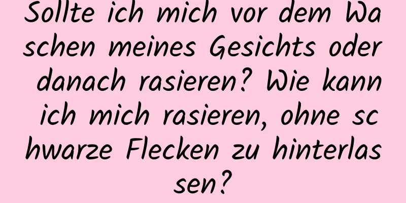 Sollte ich mich vor dem Waschen meines Gesichts oder danach rasieren? Wie kann ich mich rasieren, ohne schwarze Flecken zu hinterlassen?