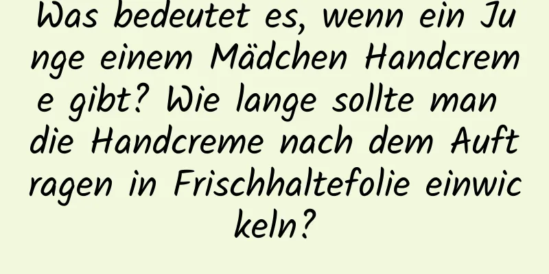 Was bedeutet es, wenn ein Junge einem Mädchen Handcreme gibt? Wie lange sollte man die Handcreme nach dem Auftragen in Frischhaltefolie einwickeln?