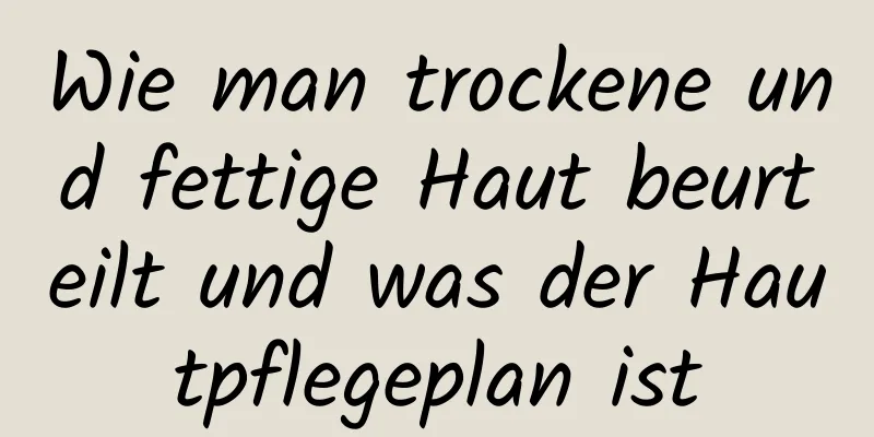 Wie man trockene und fettige Haut beurteilt und was der Hautpflegeplan ist
