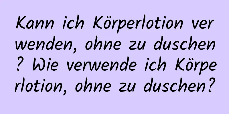 Kann ich Körperlotion verwenden, ohne zu duschen? Wie verwende ich Körperlotion, ohne zu duschen?