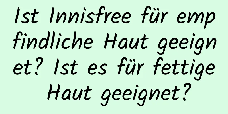 Ist Innisfree für empfindliche Haut geeignet? Ist es für fettige Haut geeignet?