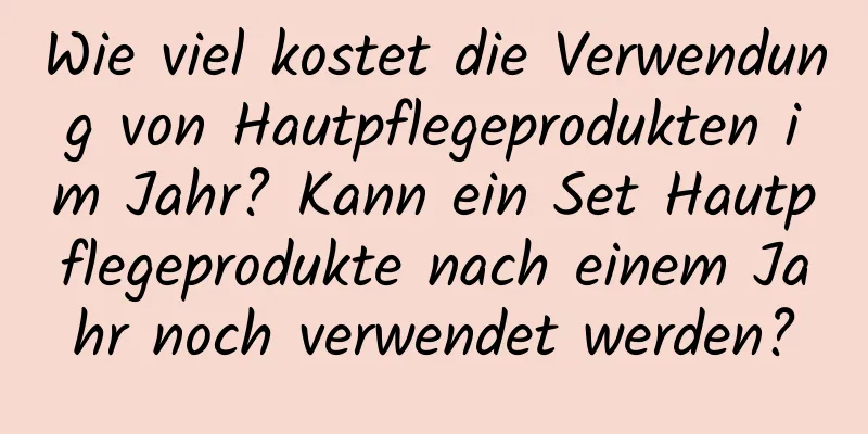 Wie viel kostet die Verwendung von Hautpflegeprodukten im Jahr? Kann ein Set Hautpflegeprodukte nach einem Jahr noch verwendet werden?