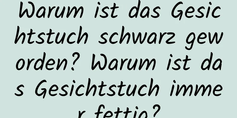 Warum ist das Gesichtstuch schwarz geworden? Warum ist das Gesichtstuch immer fettig?