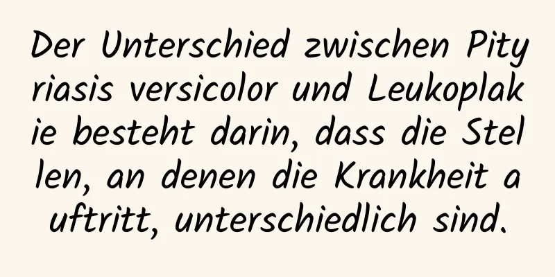 Der Unterschied zwischen Pityriasis versicolor und Leukoplakie besteht darin, dass die Stellen, an denen die Krankheit auftritt, unterschiedlich sind.