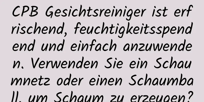 CPB Gesichtsreiniger ist erfrischend, feuchtigkeitsspendend und einfach anzuwenden. Verwenden Sie ein Schaumnetz oder einen Schaumball, um Schaum zu erzeugen?