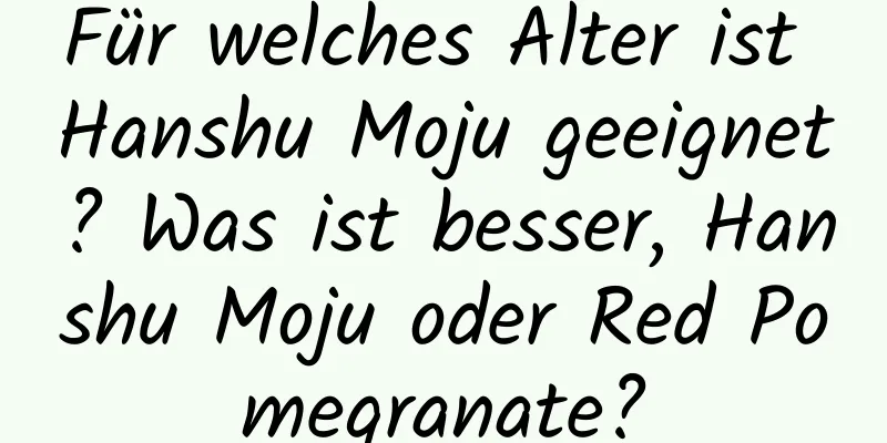 Für welches Alter ist Hanshu Moju geeignet? Was ist besser, Hanshu Moju oder Red Pomegranate?