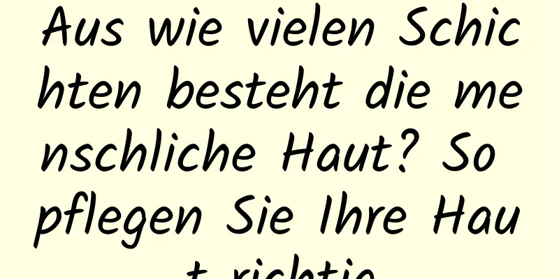 Aus wie vielen Schichten besteht die menschliche Haut? So pflegen Sie Ihre Haut richtig