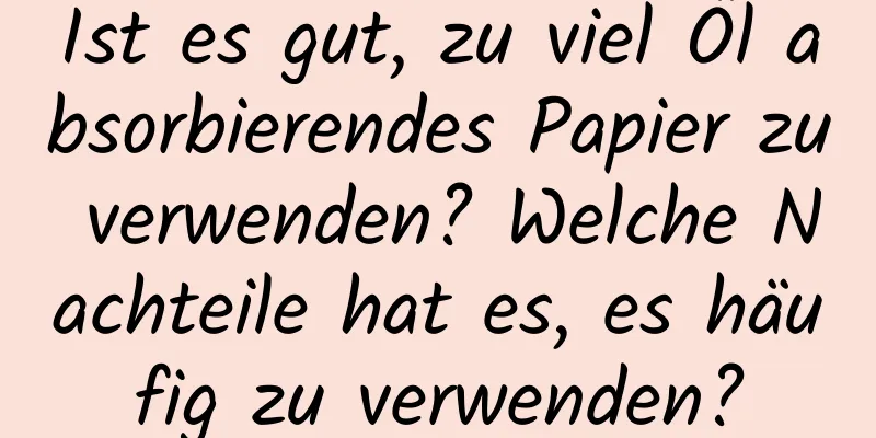 Ist es gut, zu viel Öl absorbierendes Papier zu verwenden? Welche Nachteile hat es, es häufig zu verwenden?