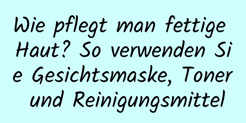 Wie pflegt man fettige Haut? So verwenden Sie Gesichtsmaske, Toner und Reinigungsmittel