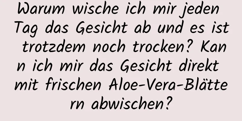 Warum wische ich mir jeden Tag das Gesicht ab und es ist trotzdem noch trocken? Kann ich mir das Gesicht direkt mit frischen Aloe-Vera-Blättern abwischen?