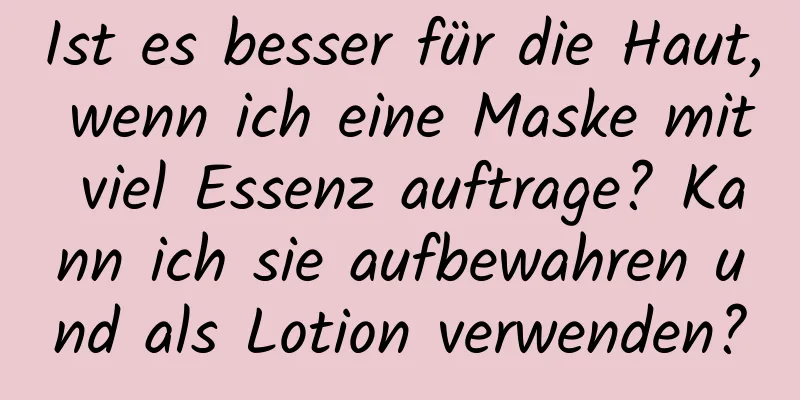 Ist es besser für die Haut, wenn ich eine Maske mit viel Essenz auftrage? Kann ich sie aufbewahren und als Lotion verwenden?