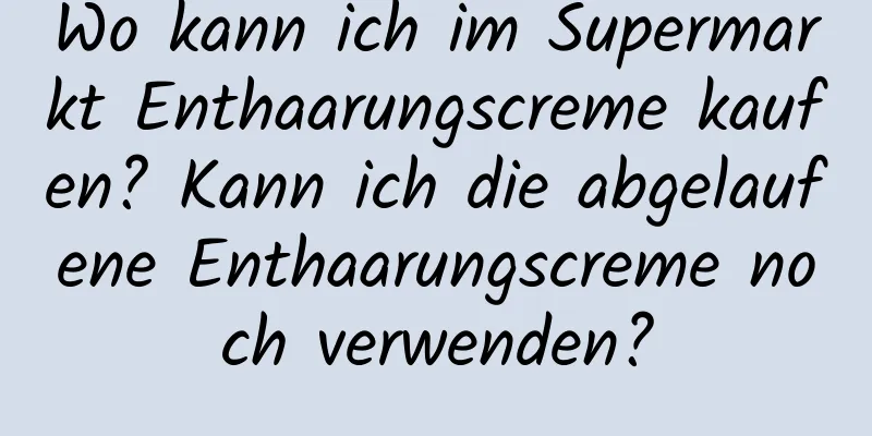 Wo kann ich im Supermarkt Enthaarungscreme kaufen? Kann ich die abgelaufene Enthaarungscreme noch verwenden?