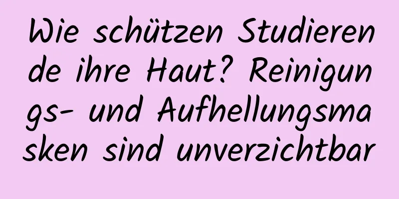 Wie schützen Studierende ihre Haut? Reinigungs- und Aufhellungsmasken sind unverzichtbar