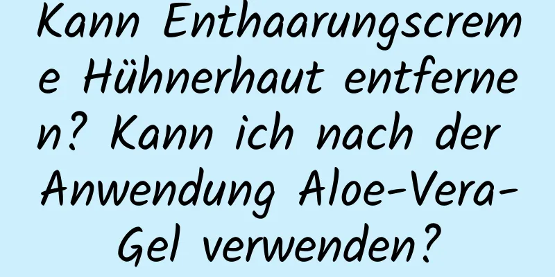 Kann Enthaarungscreme Hühnerhaut entfernen? Kann ich nach der Anwendung Aloe-Vera-Gel verwenden?