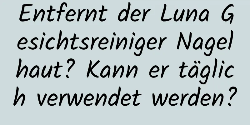 Entfernt der Luna Gesichtsreiniger Nagelhaut? Kann er täglich verwendet werden?