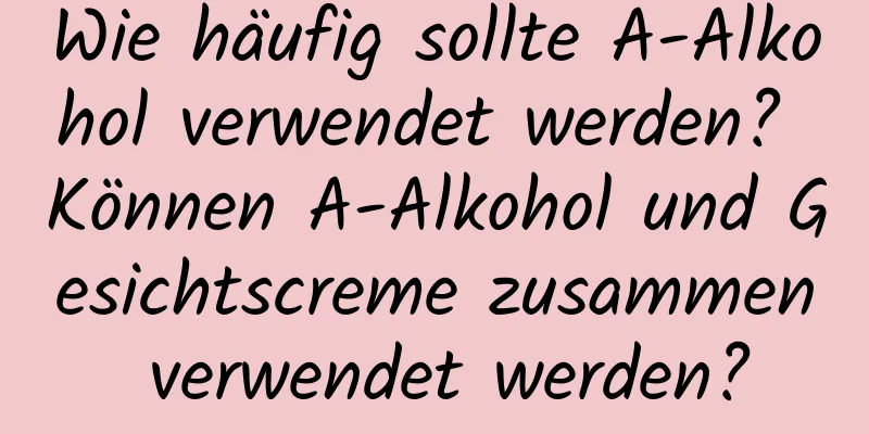 Wie häufig sollte A-Alkohol verwendet werden? Können A-Alkohol und Gesichtscreme zusammen verwendet werden?