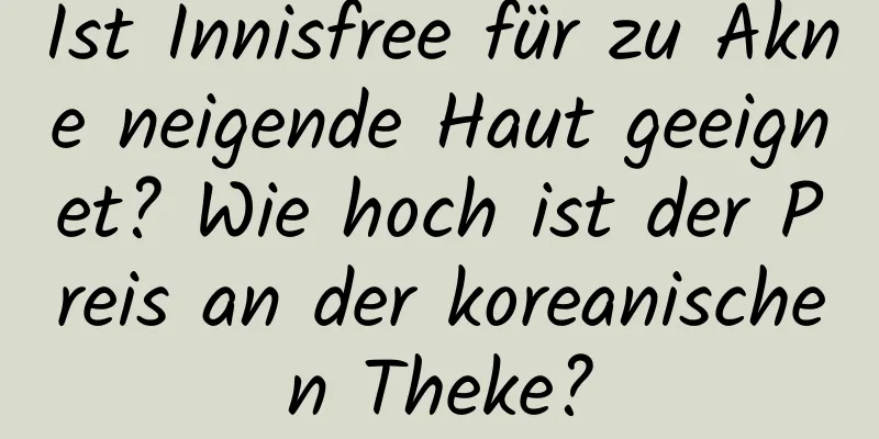 Ist Innisfree für zu Akne neigende Haut geeignet? Wie hoch ist der Preis an der koreanischen Theke?